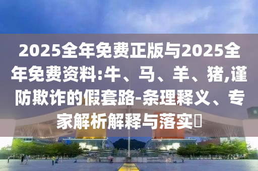 2025全年免費(fèi)正版與2025全年免費(fèi)資料:牛、馬、羊、豬,謹(jǐn)防欺詐的假套路-條理釋義、專家解析解釋與落實?