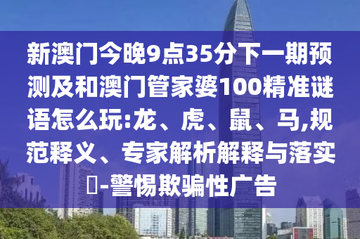 新澳門(mén)今晚9點(diǎn)35分下一期預(yù)測(cè)及和澳門(mén)管家婆100精準(zhǔn)謎語(yǔ)怎么玩:龍、虎、鼠、馬,規(guī)范釋義、專(zhuān)家解析解釋與落實(shí)?-警惕欺騙性廣告