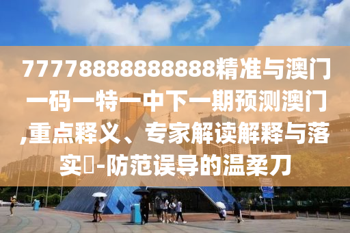 77778888888888精準(zhǔn)與澳門一碼一特一中下一期預(yù)測澳門,重點釋義、專家解讀解釋與落實?-防范誤導(dǎo)的溫柔刀