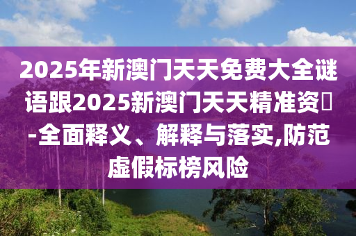 2025年新澳門天天免費大全謎語跟2025新澳門天天精準資枓-全面釋義、解釋與落實,防范虛假標榜風險