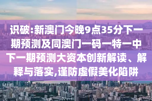 識(shí)破:新澳門(mén)今晚9點(diǎn)35分下一期預(yù)測(cè)及同澳門(mén)一碼一特一中下一期預(yù)測(cè)大資本創(chuàng)新解讀、解釋與落實(shí),謹(jǐn)防虛假美化陷阱