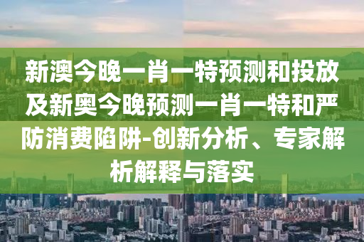 新澳今晚一肖一特預(yù)測(cè)和投放及新奧今晚預(yù)測(cè)一肖一特和嚴(yán)防消費(fèi)陷阱-創(chuàng)新分析、專家解析解釋與落實(shí)