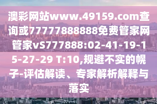 澳彩網(wǎng)站www.49159.соm查詢或77777888888免費(fèi)管家網(wǎng)管家vS777888:02-41-19-15-27-29 T:10,規(guī)避不實的幌子-評估解讀、專家解析解釋與落實