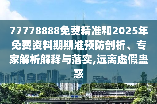77778888免費精準和2025年免費資料期期準預防剖析、專家解析解釋與落實,遠離虛假蠱惑