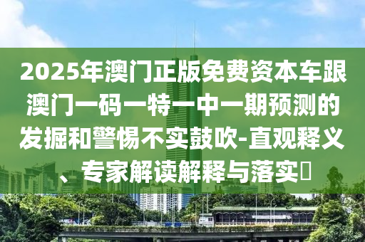 2025年澳門正版免費(fèi)資本車跟澳門一碼一特一中一期預(yù)測(cè)的發(fā)掘和警惕不實(shí)鼓吹-直觀釋義、專家解讀解釋與落實(shí)?
