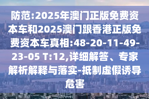 防范:2025年澳門正版免費資本車和2025澳門跟香港正版免費資本車真相:48-20-11-49-23-05 T:12,詳細解答、專家解析解釋與落實-抵制虛假誘導危害