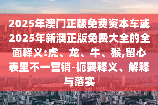 2025年澳門正版免費資本車或2025年新澳正版免費大全的全面釋義:虎、龍、牛、猴,留心表里不一營銷-扼要釋義、解釋與落實