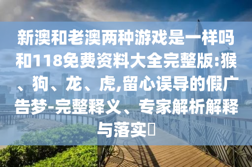 新澳和老澳兩種游戲是一樣嗎和118免費(fèi)資料大全完整版:猴、狗、龍、虎,留心誤導(dǎo)的假?gòu)V告夢(mèng)-完整釋義、專家解析解釋與落實(shí)?