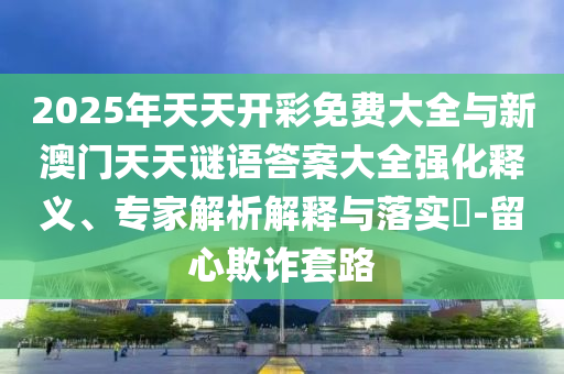 2025年天天開彩免費大全與新澳門天天謎語答案大全強化釋義、專家解析解釋與落實?-留心欺詐套路
