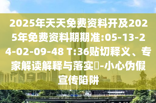 2025年天天免費(fèi)資料開及2025年免費(fèi)資料期期準(zhǔn):05-13-24-02-09-48 T:36貼切釋義、專家解讀解釋與落實(shí)?-小心偽假宣傳陷阱