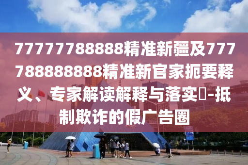 77777788888精準(zhǔn)新疆及777788888888精準(zhǔn)新官家扼要釋義、專家解讀解釋與落實(shí)?-抵制欺詐的假?gòu)V告圈