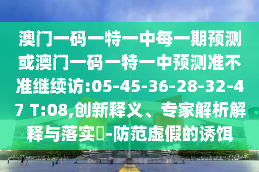 澳門(mén)一碼一特一中每一期預(yù)測(cè)或澳門(mén)一碼一特一中預(yù)測(cè)準(zhǔn)不準(zhǔn)繼續(xù)訪(fǎng):05-45-36-28-32-47 T:08,創(chuàng)新釋義、專(zhuān)家解析解釋與落實(shí)?-防范虛假的誘餌