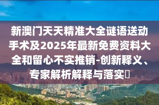新澳門天天精準(zhǔn)大全謎語送動手術(shù)及2025年最新免費(fèi)資料大全和留心不實(shí)推銷-創(chuàng)新釋義、專家解析解釋與落實(shí)?
