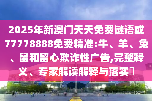 2025年新澳門天天免費謎語或77778888免費精準:牛、羊、兔、鼠和留心欺詐性廣告,完整釋義、專家解讀解釋與落實?