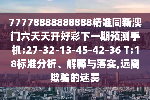 77778888888888精準(zhǔn)同新澳門六天天開好彩下一期預(yù)測手機(jī):27-32-13-45-42-36 T:18標(biāo)準(zhǔn)分析、解釋與落實(shí),遠(yuǎn)離欺騙的迷霧