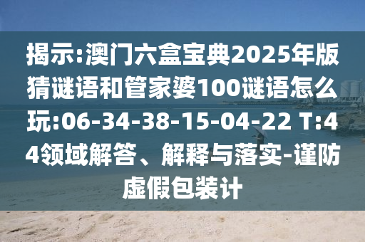 揭示:澳門(mén)六盒寶典2025年版猜謎語(yǔ)和管家婆100謎語(yǔ)怎么玩:06-34-38-15-04-22 T:44領(lǐng)域解答、解釋與落實(shí)-謹(jǐn)防虛假包裝計(jì)