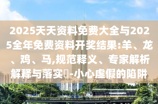 2025天天資料免費大全與2025全年免費資料開獎結果:羊、龍、雞、馬,規(guī)范釋義、專家解析解釋與落實?-小心虛假的陷阱