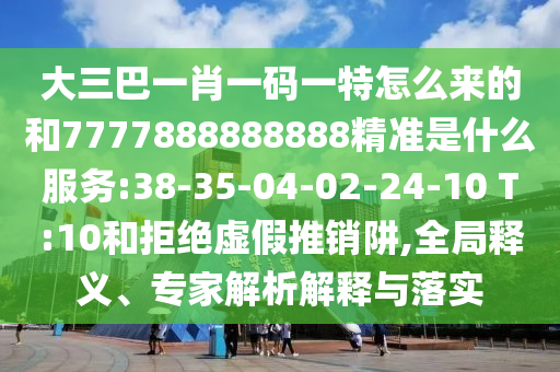 大三巴一肖一碼一特怎么來的和7777888888888精準是什么服務:38-35-04-02-24-10 T:10和拒絕虛假推銷阱,全局釋義、專家解析解釋與落實