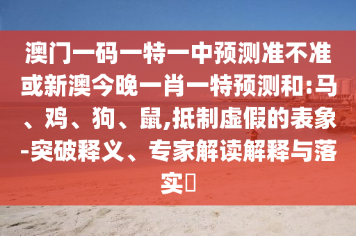 澳門一碼一特一中預(yù)測準(zhǔn)不準(zhǔn)或新澳今晚一肖一特預(yù)測和:馬、雞、狗、鼠,抵制虛假的表象-突破釋義、專家解讀解釋與落實(shí)?