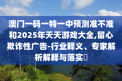 澳門一碼一特一中預(yù)測準不準和2025年天天游戲大全,留心欺詐性廣告-行業(yè)釋義、專家解析解釋與落實?