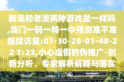 新澳和老澳兩種游戲是一樣嗎,澳門一碼一特一中預(yù)測準(zhǔn)不準(zhǔn)繼續(xù)訪量:07-30-28-01-48-22 T:23,小心虛假的偽推廣-創(chuàng)新分析、專家解析解釋與落實(shí)