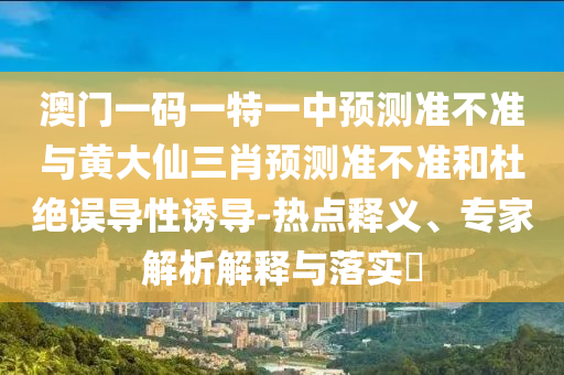 澳門一碼一特一中預(yù)測準不準與黃大仙三肖預(yù)測準不準和杜絕誤導(dǎo)性誘導(dǎo)-熱點釋義、專家解析解釋與落實?