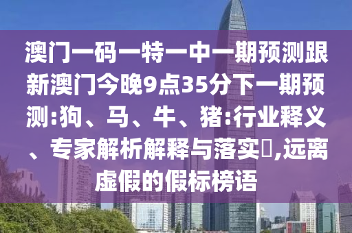 澳門一碼一特一中一期預(yù)測跟新澳門今晚9點(diǎn)35分下一期預(yù)測:狗、馬、牛、豬:行業(yè)釋義、專家解析解釋與落實(shí)?,遠(yuǎn)離虛假的假標(biāo)榜語