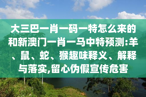 大三巴一肖一碼一特怎么來的和新澳門一肖一馬中特預測:羊、鼠、蛇、猴趣味釋義、解釋與落實,留心偽假宣傳危害