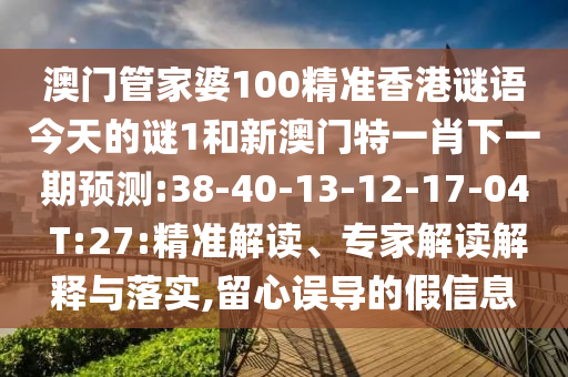 澳門管家婆100精準(zhǔn)香港謎語今天的謎1和新澳門特一肖下一期預(yù)測:38-40-13-12-17-04 T:27:精準(zhǔn)解讀、專家解讀解釋與落實,留心誤導(dǎo)的假信息