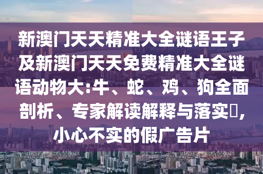 新澳門(mén)天天精準(zhǔn)大全謎語(yǔ)王子及新澳門(mén)天天免費(fèi)精準(zhǔn)大全謎語(yǔ)動(dòng)物大:牛、蛇、雞、狗全面剖析、專(zhuān)家解讀解釋與落實(shí)?,小心不實(shí)的假?gòu)V告片