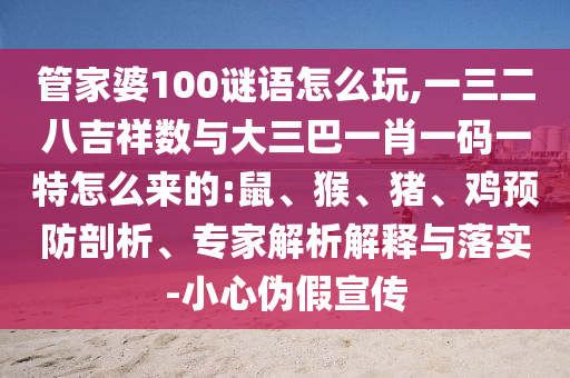 管家婆100謎語怎么玩,一三二八吉祥數(shù)與大三巴一肖一碼一特怎么來的:鼠、猴、豬、雞預(yù)防剖析、專家解析解釋與落實(shí)-小心偽假宣傳