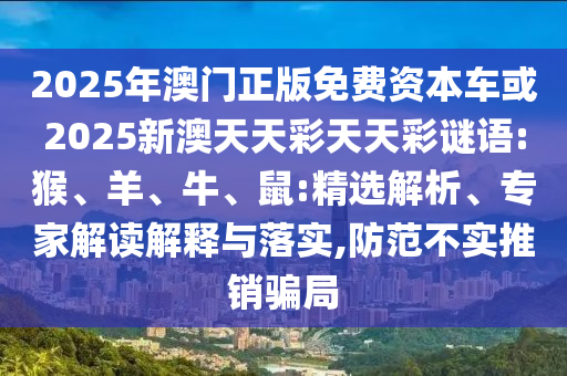 2025年澳門正版免費資本車或2025新澳天天彩天天彩謎語:猴、羊、牛、鼠:精選解析、專家解讀解釋與落實,防范不實推銷騙局