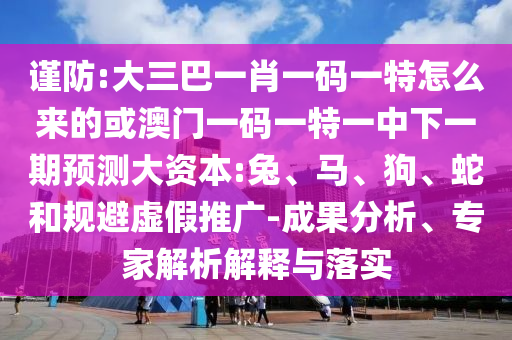 謹(jǐn)防:大三巴一肖一碼一特怎么來的或澳門一碼一特一中下一期預(yù)測大資本:兔、馬、狗、蛇和規(guī)避虛假推廣-成果分析、專家解析解釋與落實