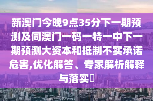 新澳門今晚9點(diǎn)35分下一期預(yù)測及同澳門一碼一特一中下一期預(yù)測大資本和抵制不實(shí)承諾危害,優(yōu)化解答、專家解析解釋與落實(shí)?