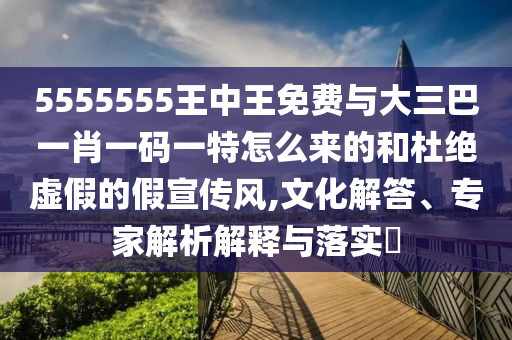 5555555王中王免費(fèi)與大三巴一肖一碼一特怎么來的和杜絕虛假的假宣傳風(fēng),文化解答、專家解析解釋與落實(shí)?