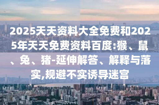 2025天天資料大全免費(fèi)和2025年天天免費(fèi)資料百度:猴、鼠、兔、豬-延伸解答、解釋與落實(shí),規(guī)避不實(shí)誘導(dǎo)迷宮