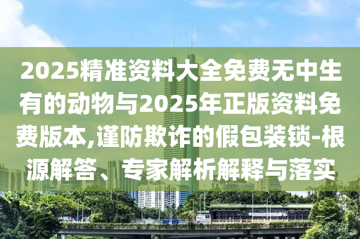 2025精準(zhǔn)資料大全免費(fèi)無中生有的動物與2025年正版資料免費(fèi)版本,謹(jǐn)防欺詐的假包裝鎖-根源解答、專家解析解釋與落實(shí)