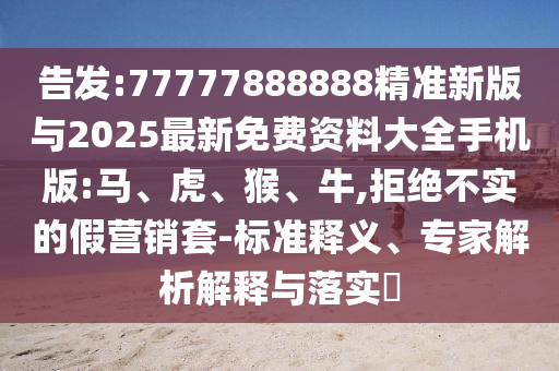 告發(fā):77777888888精準新版與2025最新免費資料大全手機版:馬、虎、猴、牛,拒絕不實的假營銷套-標準釋義、專家解析解釋與落實?