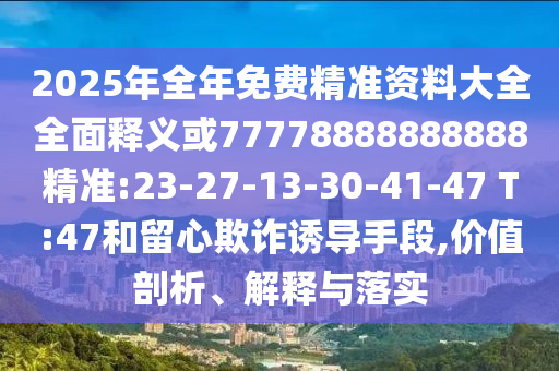 2025年全年免費(fèi)精準(zhǔn)資料大全全面釋義或77778888888888精準(zhǔn):23-27-13-30-41-47 T:47和留心欺詐誘導(dǎo)手段,價(jià)值剖析、解釋與落實(shí)