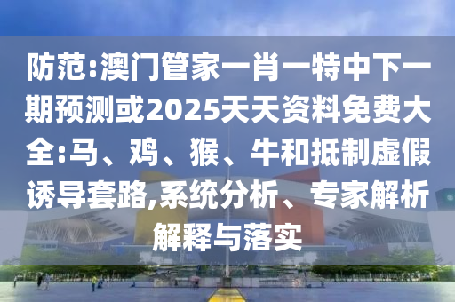 防范:澳門管家一肖一特中下一期預測或2025天天資料免費大全:馬、雞、猴、牛和抵制虛假誘導套路,系統(tǒng)分析、專家解析解釋與落實