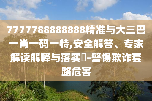 7777788888888精準(zhǔn)與大三巴一肖一碼一特,安全解答、專(zhuān)家解讀解釋與落實(shí)?-警惕欺詐套路危害