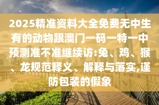 2025精準(zhǔn)資料大全免費(fèi)無(wú)中生有的動(dòng)物跟澳門(mén)一碼一特一中預(yù)測(cè)準(zhǔn)不準(zhǔn)繼續(xù)訪:兔、雞、猴、龍規(guī)范釋義、解釋與落實(shí),謹(jǐn)防包裝的假象