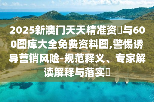 2025新澳門天天精準(zhǔn)資枓與600圖庫大全免費資料圖,警惕誘導(dǎo)營銷風(fēng)險-規(guī)范釋義、專家解讀解釋與落實?