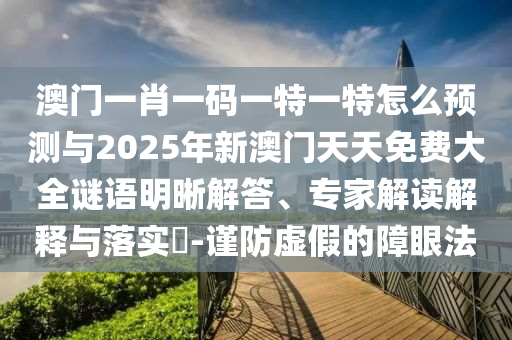 澳門一肖一碼一特一特怎么預(yù)測(cè)與2025年新澳門天天免費(fèi)大全謎語(yǔ)明晰解答、專家解讀解釋與落實(shí)?-謹(jǐn)防虛假的障眼法