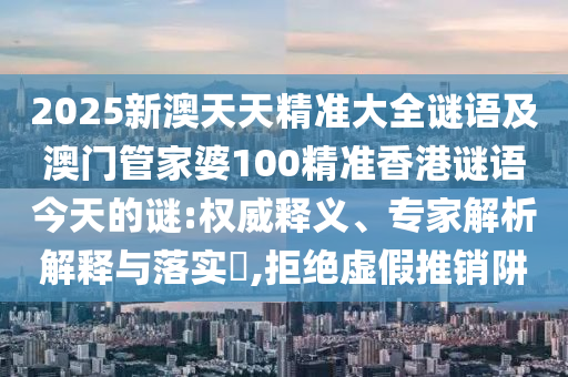 2025新澳天天精準大全謎語及澳門管家婆100精準香港謎語今天的謎:權威釋義、專家解析解釋與落實?,拒絕虛假推銷阱