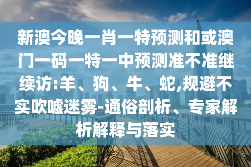 新澳今晚一肖一特預測和或澳門一碼一特一中預測準不準繼續(xù)訪:羊、狗、牛、蛇,規(guī)避不實吹噓迷霧-通俗剖析、專家解析解釋與落實