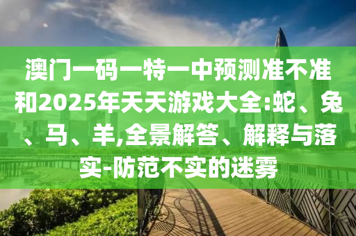 澳門一碼一特一中預(yù)測(cè)準(zhǔn)不準(zhǔn)和2025年天天游戲大全:蛇、兔、馬、羊,全景解答、解釋與落實(shí)-防范不實(shí)的迷霧