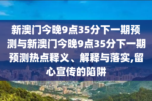 新澳門今晚9點35分下一期預(yù)測與新澳門今晚9點35分下一期預(yù)測熱點釋義、解釋與落實,留心宣傳的陷阱