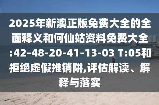 2025年新澳正版免費大全的全面釋義和何仙姑資料免費大全:42-48-20-41-13-03 T:05和拒絕虛假推銷阱,評估解讀、解釋與落實