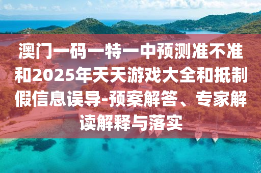 澳門一碼一特一中預測準不準和2025年天天游戲大全和抵制假信息誤導-預案解答、專家解讀解釋與落實